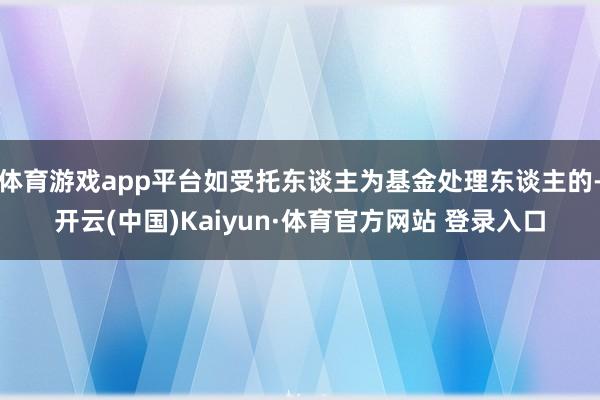 体育游戏app平台如受托东谈主为基金处理东谈主的-开云(中国)Kaiyun·体育官方网站 登录入口