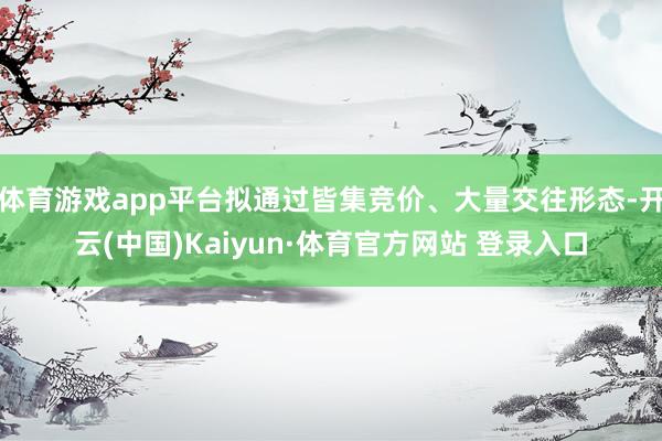 体育游戏app平台拟通过皆集竞价、大量交往形态-开云(中国)Kaiyun·体育官方网站 登录入口