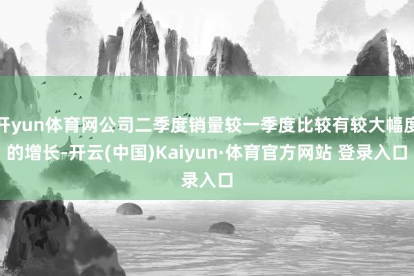 开yun体育网公司二季度销量较一季度比较有较大幅度的增长-开云(中国)Kaiyun·体育官方网站 登录入口