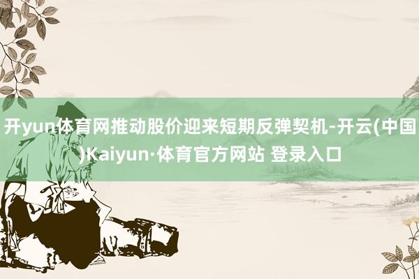 开yun体育网推动股价迎来短期反弹契机-开云(中国)Kaiyun·体育官方网站 登录入口