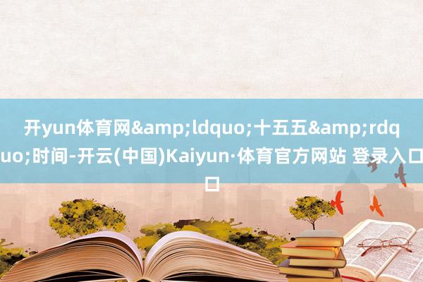 开yun体育网&ldquo;十五五&rdquo;时间-开云(中国)Kaiyun·体育官方网站 登录入口