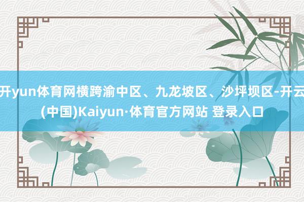 开yun体育网横跨渝中区、九龙坡区、沙坪坝区-开云(中国)Kaiyun·体育官方网站 登录入口