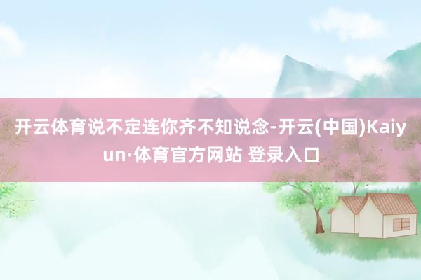 开云体育说不定连你齐不知说念-开云(中国)Kaiyun·体育官方网站 登录入口