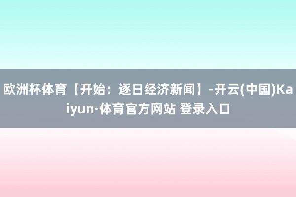 欧洲杯体育【开始：逐日经济新闻】-开云(中国)Kaiyun·体育官方网站 登录入口
