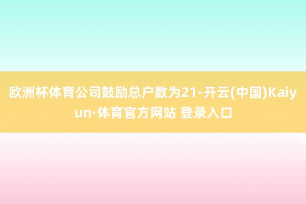 欧洲杯体育公司鼓励总户数为21-开云(中国)Kaiyun·体育官方网站 登录入口