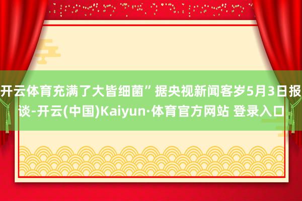 开云体育充满了大皆细菌”　　据央视新闻客岁5月3日报谈-开云(中国)Kaiyun·体育官方网站 登录入口