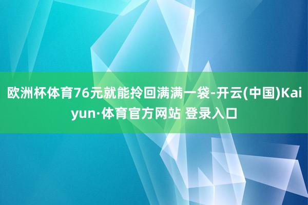 欧洲杯体育76元就能拎回满满一袋-开云(中国)Kaiyun·体育官方网站 登录入口