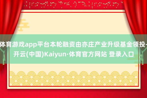 体育游戏app平台本轮融资由亦庄产业升级基金领投-开云(中国)Kaiyun·体育官方网站 登录入口