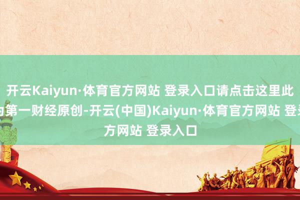 开云Kaiyun·体育官方网站 登录入口请点击这里此本色为第一财经原创-开云(中国)Kaiyun·体育官方网站 登录入口