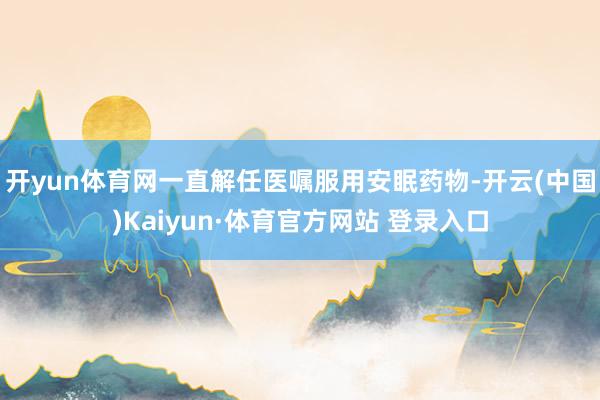 开yun体育网一直解任医嘱服用安眠药物-开云(中国)Kaiyun·体育官方网站 登录入口