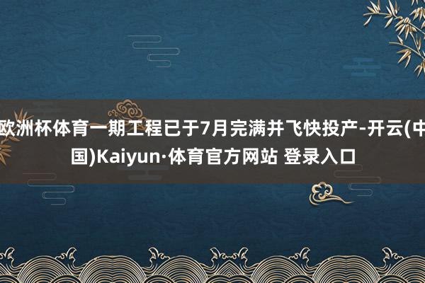 欧洲杯体育一期工程已于7月完满并飞快投产-开云(中国)Kaiyun·体育官方网站 登录入口