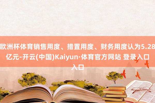 欧洲杯体育销售用度、措置用度、财务用度认为5.28亿元-开云(中国)Kaiyun·体育官方网站 登录入口