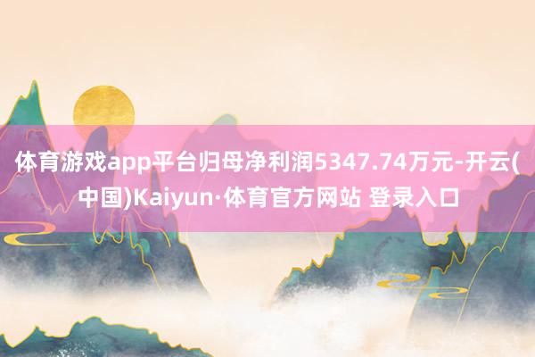 体育游戏app平台归母净利润5347.74万元-开云(中国)Kaiyun·体育官方网站 登录入口