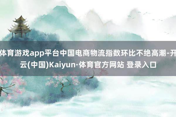 体育游戏app平台中国电商物流指数环比不绝高潮-开云(中国)Kaiyun·体育官方网站 登录入口