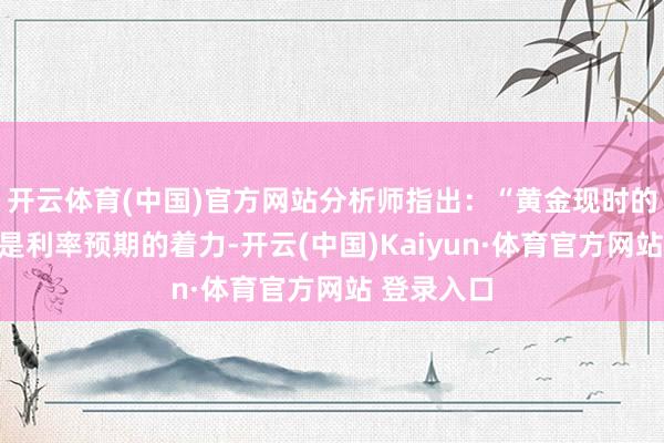 开云体育(中国)官方网站分析师指出：“黄金现时的高潮不仅是利率预期的着力-开云(中国)Kaiyun·体育官方网站 登录入口