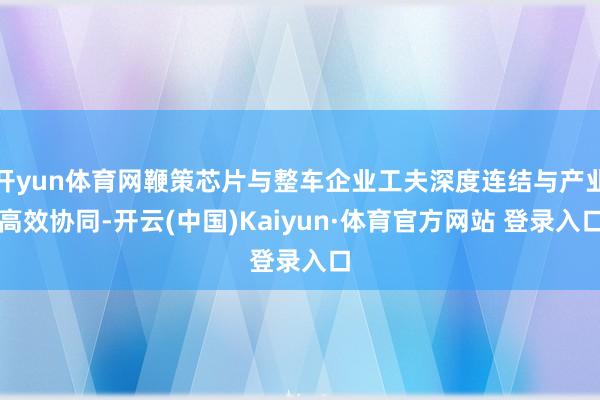开yun体育网鞭策芯片与整车企业工夫深度连结与产业高效协同-开云(中国)Kaiyun·体育官方网站 登录入口