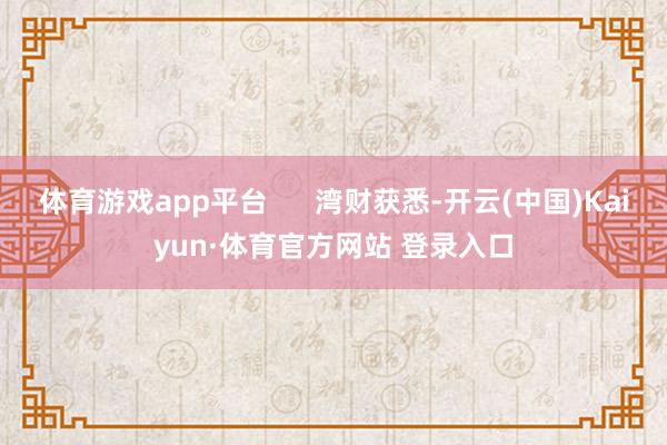 体育游戏app平台      湾财获悉-开云(中国)Kaiyun·体育官方网站 登录入口