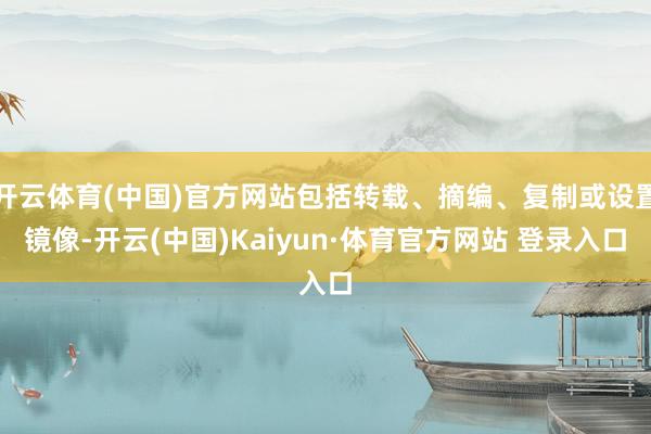 开云体育(中国)官方网站包括转载、摘编、复制或设置镜像-开云(中国)Kaiyun·体育官方网站 登录入口