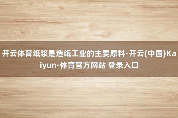 开云体育纸浆是造纸工业的主要原料-开云(中国)Kaiyun·