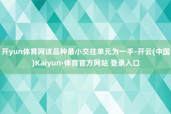 开yun体育网该品种最小交往单元为一手-开云(中国)Kaiy