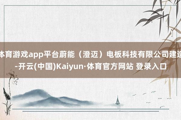 体育游戏app平台蔚能（澄迈）电板科技有限公司建造-开云(中