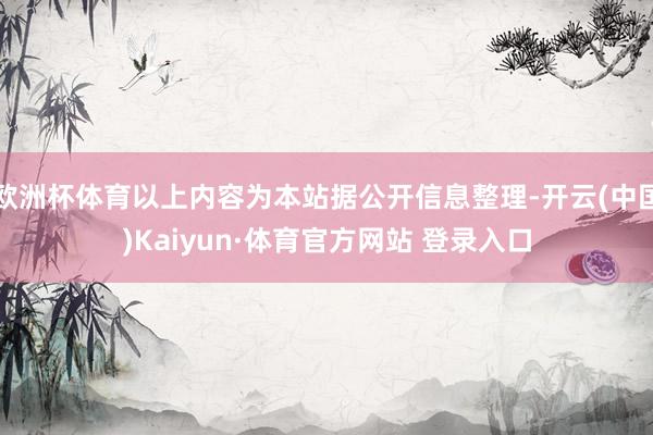 欧洲杯体育以上内容为本站据公开信息整理-开云(中国)Kaiyun·体育官方网站 登录入口