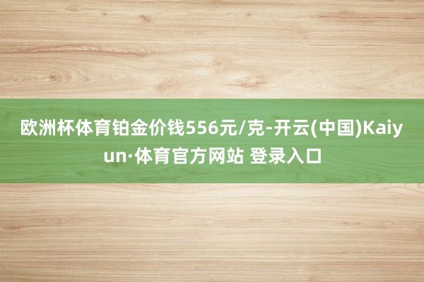 欧洲杯体育铂金价钱556元/克-开云(中国)Kaiyun·体育官方网站 登录入口
