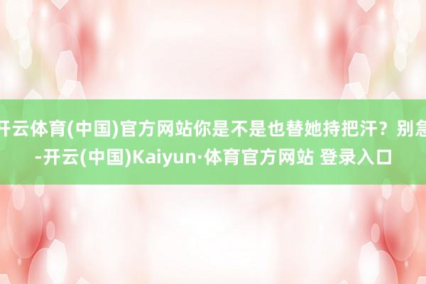 开云体育(中国)官方网站你是不是也替她持把汗?别急-开云(中国)Kaiyun·体育官方网站 登录入口