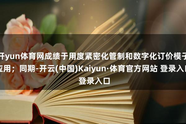 开yun体育网成绩于用度紧密化管制和数字化订价模子应用;同期-开云(中国)Kaiyun·体育官方网站 登录入口