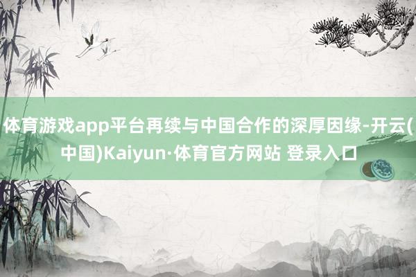 体育游戏app平台再续与中国合作的深厚因缘-开云(中国)Kaiyun·体育官方网站 登录入口
