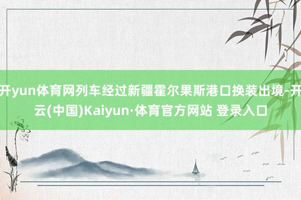 开yun体育网列车经过新疆霍尔果斯港口换装出境-开云(中国)Kaiyun·体育官方网站 登录入口