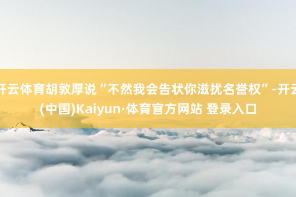 开云体育胡敦厚说“不然我会告状你滋扰名誉权”-开云(中国)Kaiyun·体育官方网站 登录入口