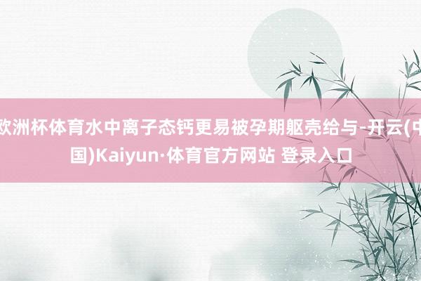 欧洲杯体育水中离子态钙更易被孕期躯壳给与-开云(中国)Kaiyun·体育官方网站 登录入口