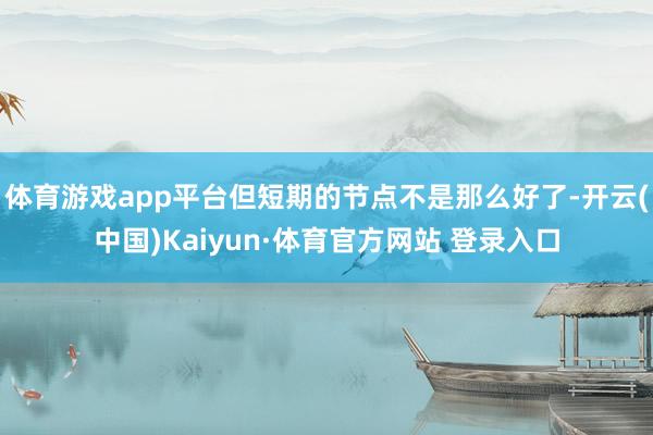 体育游戏app平台但短期的节点不是那么好了-开云(中国)Kaiyun·体育官方网站 登录入口