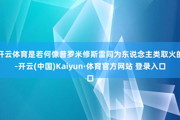 开云体育是若何像普罗米修斯雷同为东说念主类取火的-开云(中国)Kaiyun·体育官方网站 登录入口