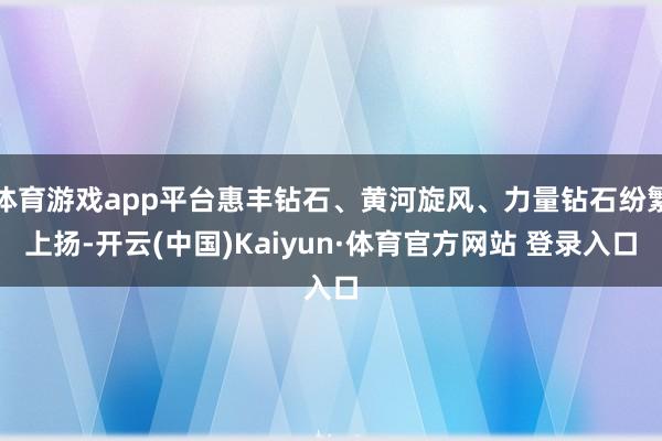 体育游戏app平台惠丰钻石、黄河旋风、力量钻石纷繁上扬-开云(中国)Kaiyun·体育官方网站 登录入口