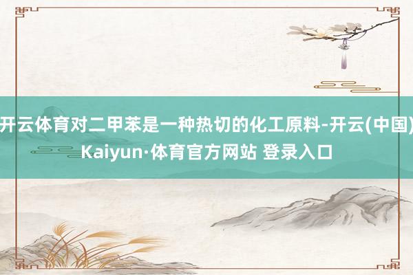 开云体育对二甲苯是一种热切的化工原料-开云(中国)Kaiyun·体育官方网站 登录入口