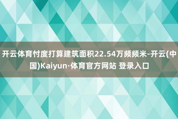 开云体育忖度打算建筑面积22.54万频频米-开云(中国)Kaiyun·体育官方网站 登录入口