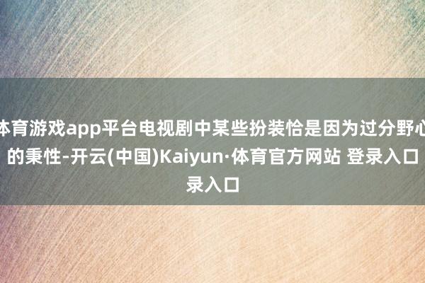 体育游戏app平台电视剧中某些扮装恰是因为过分野心的秉性-开云(中国)Kaiyun·体育官方网站 登录入口