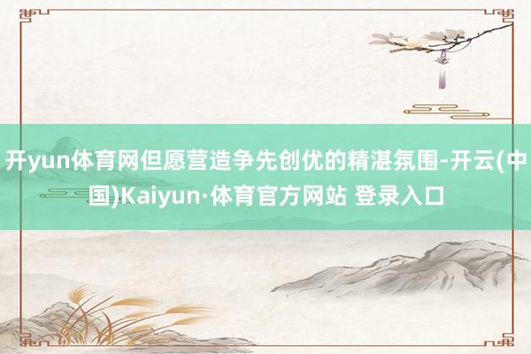 开yun体育网但愿营造争先创优的精湛氛围-开云(中国)Kaiyun·体育官方网站 登录入口