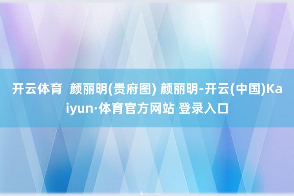 开云体育 颜丽明(贵府图) 颜丽明-开云(中国)Kaiyun·体育官方网站 登录入口
