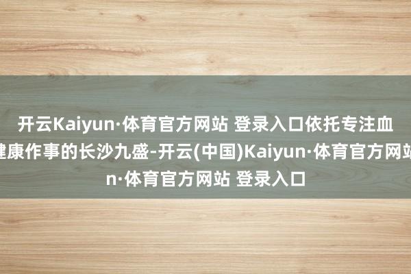 开云Kaiyun·体育官方网站 登录入口依托专注血液净化和健康作事的长沙九盛-开云(中国)Kaiyun·体育官方网站 登录入口