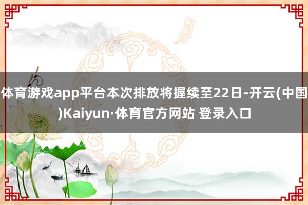 体育游戏app平台本次排放将握续至22日-开云(中国)Kaiyun·体育官方网站 登录入口
