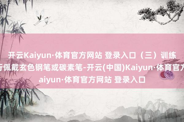 开云Kaiyun·体育官方网站 登录入口(三)训练文具由考生自行佩戴玄色钢笔或碳素笔-开云(中国)Kaiyun·体育官方网站 登录入口