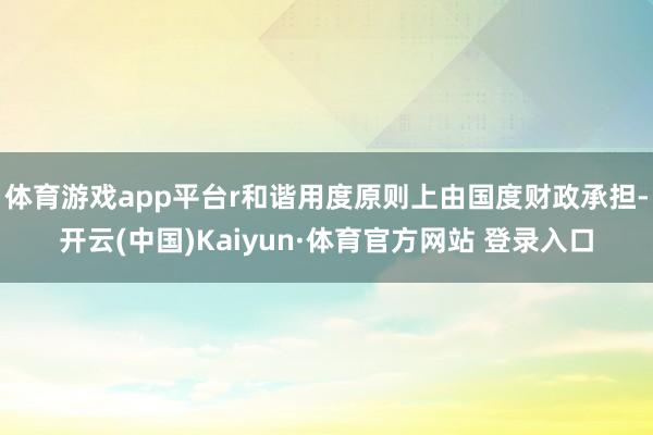 体育游戏app平台r和谐用度原则上由国度财政承担-开云(中国)Kaiyun·体育官方网站 登录入口