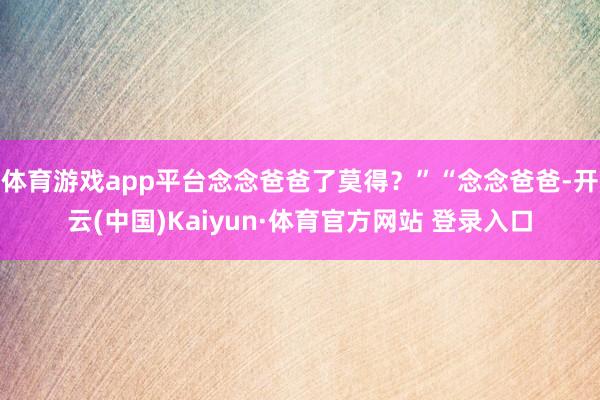 体育游戏app平台念念爸爸了莫得?”“念念爸爸-开云(中国)Kaiyun·体育官方网站 登录入口