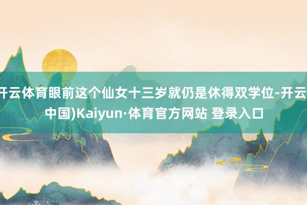 开云体育眼前这个仙女十三岁就仍是休得双学位-开云(中国)Kaiyun·体育官方网站 登录入口