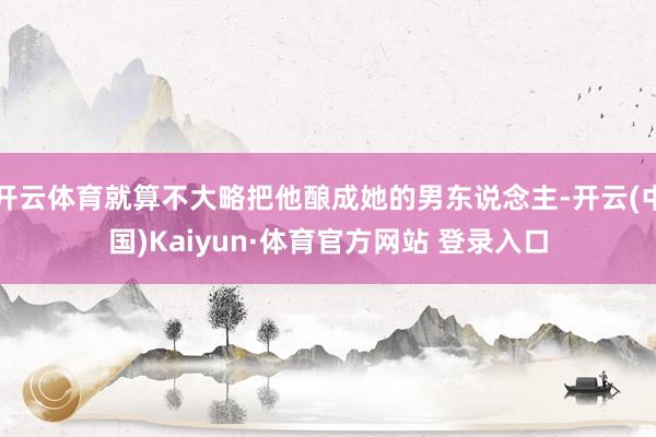 开云体育就算不大略把他酿成她的男东说念主-开云(中国)Kaiyun·体育官方网站 登录入口