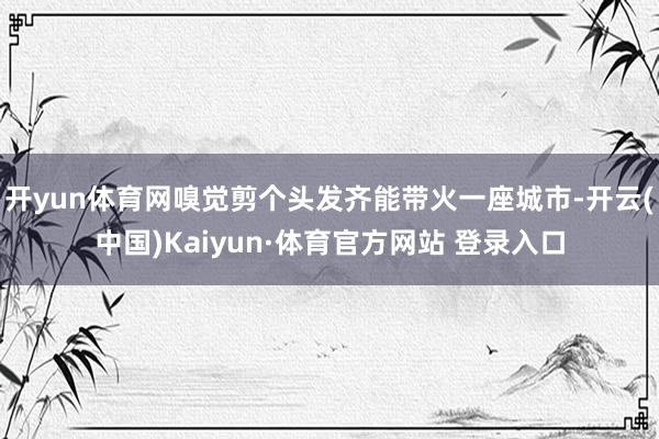 开yun体育网嗅觉剪个头发齐能带火一座城市-开云(中国)Kaiyun·体育官方网站 登录入口
