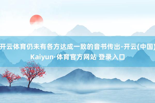 开云体育仍未有各方达成一致的音书传出-开云(中国)Kaiyun·体育官方网站 登录入口